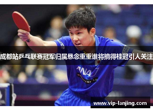 成都站乒乓联赛冠军归属悬念重重谁将摘得桂冠引人关注