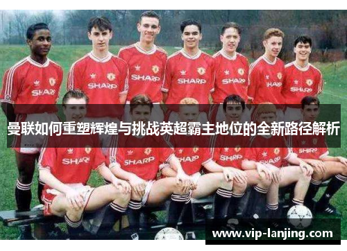 曼联如何重塑辉煌与挑战英超霸主地位的全新路径解析