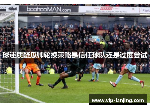 球迷质疑瓜帅轮换策略是信任球队还是过度尝试