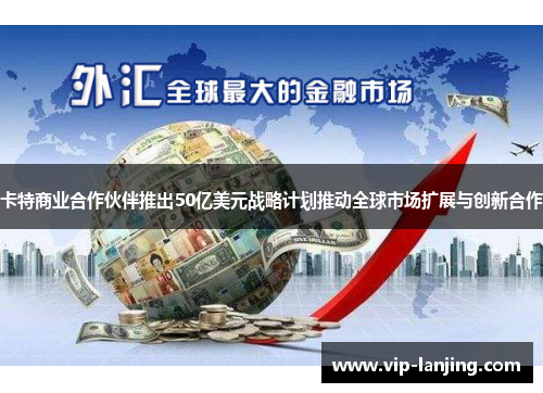 卡特商业合作伙伴推出50亿美元战略计划推动全球市场扩展与创新合作