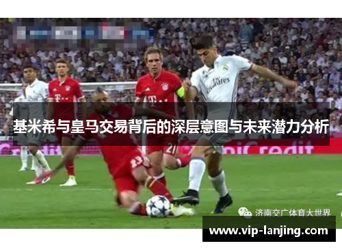 基米希与皇马交易背后的深层意图与未来潜力分析